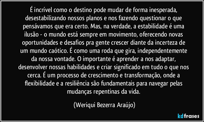 É incrível como o destino pode mudar de forma inesperada, desestabilizando nossos planos e nos fazendo questionar o que pensávamos que era certo. Mas, na verdade, a estabilidade é uma ilusão - o mundo está sempre em movimento, oferecendo novas oportunidades e desafios pra gente crescer diante da incerteza de um mundo caótico. É como uma roda que gira, independentemente da nossa vontade. O importante é aprender a nos adaptar, desenvolver nossas habilidades e criar significado em tudo o que nos cerca. É um processo de crescimento e transformação, onde a flexibilidade e a resiliência são fundamentais para navegar pelas mudanças repentinas da vida. (Weriqui Bezerra Araújo)