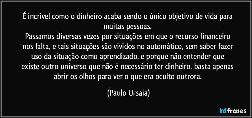 É incrível como o dinheiro acaba sendo o único objetivo de vida para muitas pessoas. 
Passamos diversas vezes por situações em que o recurso financeiro nos falta, e tais situações são vividos no automático, sem saber fazer uso da situação como aprendizado, e porque não entender que existe outro universo que não é necessário ter dinheiro, basta apenas abrir os olhos para ver o que era oculto outrora. (Paulo Ursaia)