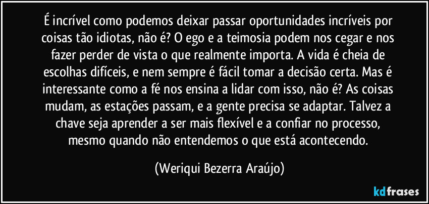 É incrível como podemos deixar passar oportunidades incríveis por coisas tão idiotas, não é? O ego e a teimosia podem nos cegar e nos fazer perder de vista o que realmente importa. A vida é cheia de escolhas difíceis, e nem sempre é fácil tomar a decisão certa. Mas é interessante como a fé nos ensina a lidar com isso, não é? As coisas mudam, as estações passam, e a gente precisa se adaptar. Talvez a chave seja aprender a ser mais flexível e a confiar no processo, mesmo quando não entendemos o que está acontecendo. (Weriqui Bezerra Araújo)