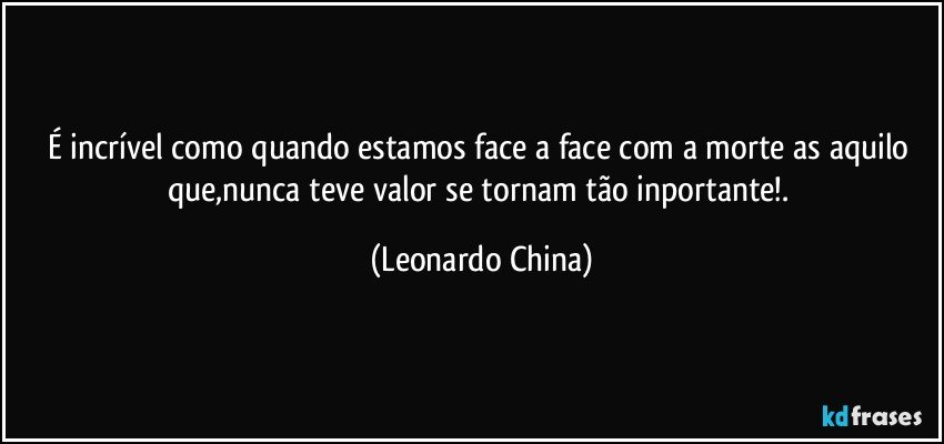 É incrível como quando estamos face a face com a morte as aquilo que,nunca teve valor se tornam tão inportante!. (Leonardo China)