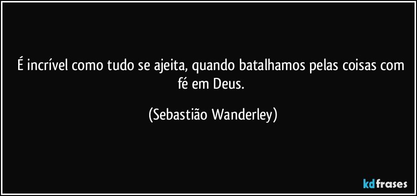 É incrível como tudo se ajeita, quando batalhamos pelas coisas com fé em Deus. (Sebastião Wanderley)
