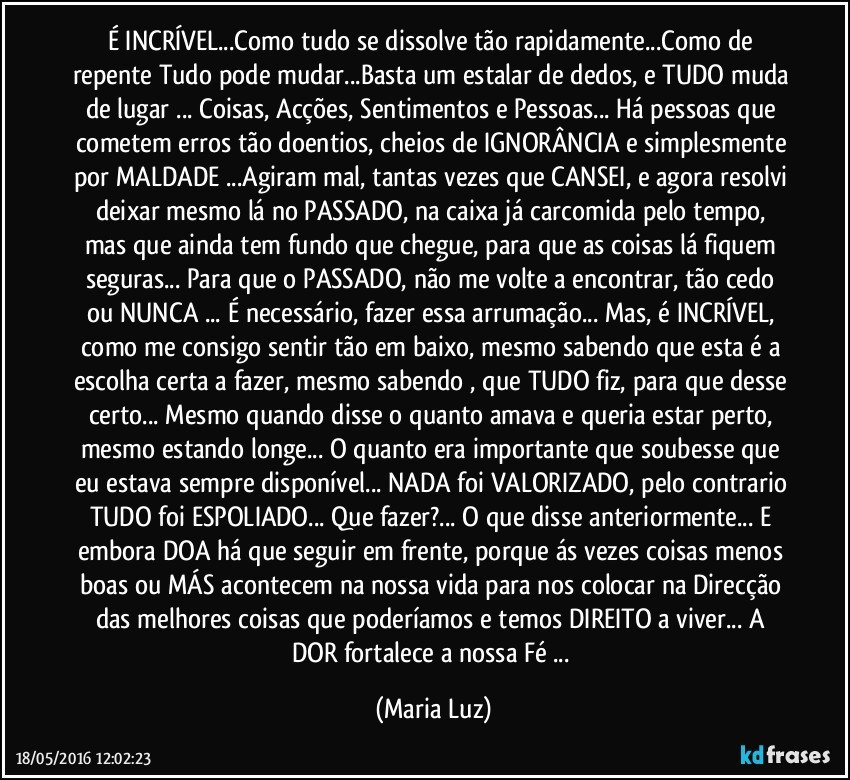 É INCRÍVEL...Como tudo se dissolve tão rapidamente...Como de repente Tudo pode mudar...Basta um estalar de dedos, e TUDO muda de lugar ... Coisas, Acções, Sentimentos e Pessoas... Há pessoas que cometem erros tão doentios, cheios de IGNORÂNCIA e simplesmente por MALDADE ...Agiram mal, tantas vezes que CANSEI, e agora resolvi deixar mesmo lá no PASSADO, na caixa já carcomida pelo tempo, mas que ainda tem fundo que chegue, para que as coisas lá fiquem seguras... Para que o PASSADO, não me volte a encontrar, tão cedo ou NUNCA ... É necessário, fazer essa arrumação... Mas, é INCRÍVEL, como me consigo sentir tão em baixo, mesmo sabendo que esta é a escolha certa a fazer, mesmo sabendo , que TUDO fiz, para que desse certo... Mesmo quando disse o quanto amava e queria estar perto, mesmo estando longe... O quanto era importante que soubesse que eu estava sempre disponível... NADA foi VALORIZADO, pelo contrario TUDO foi  ESPOLIADO... Que fazer?... O que disse anteriormente... E embora DOA há que seguir em frente, porque ás vezes  coisas menos boas ou MÁS  acontecem na nossa vida para nos colocar na Direcção das melhores coisas que poderíamos e temos DIREITO a viver... A DOR fortalece a nossa Fé ... (Maria Luz)