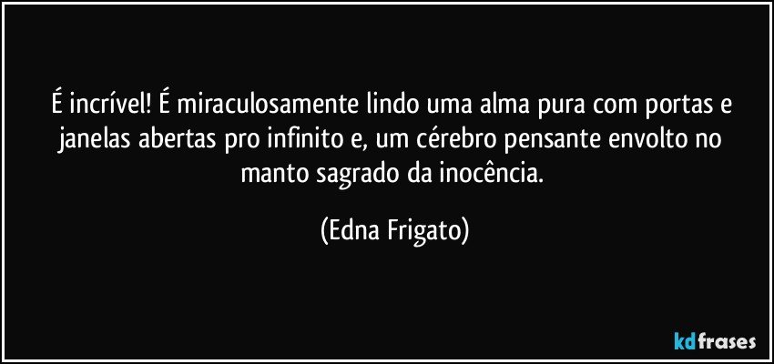 É incrível! É miraculosamente lindo uma alma pura com portas e janelas abertas pro infinito e, um cérebro pensante envolto no manto sagrado da inocência. (Edna Frigato)