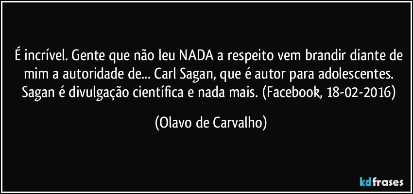 É incrível. Gente que não leu NADA a respeito vem brandir diante de mim a autoridade de... Carl Sagan, que é autor para adolescentes. Sagan é divulgação científica e nada mais. (Facebook, 18-02-2016) (Olavo de Carvalho)