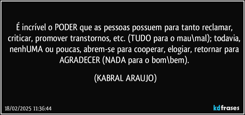 É incrível o PODER que as pessoas possuem para tanto reclamar, criticar, promover transtornos, etc. (TUDO para o mau\mal); todavia, nenhUMA ou poucas, abrem-se para cooperar, elogiar, retornar para AGRADECER (NADA para o bom\bem). (KABRAL ARAUJO)