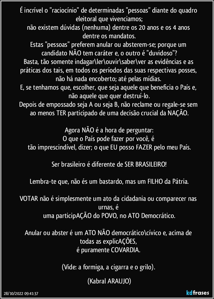 É incrível o "raciocínio" de determinadas "pessoas" diante do quadro eleitoral que vivenciamos;
não existem dúvidas (nenhuma) dentre os 20 anos e os 4 anos dentre os mandatos.
Estas "pessoas" preferem anular ou absterem-se; porque um candidato NÃO tem caráter e, o outro é "duvidoso"?
Basta, tão somente indagar\ler\ouvir\saber\ver as evidências e as práticas dos tais, em todos os períodos das suas respectivas posses, não há nada encoberto; até pelas mídias. 
E, se tenhamos que, escolher, que seja aquele que beneficia o País e, não aquele que quer destruí-lo.
Depois de empossado seja A ou seja B, não reclame ou regale-se sem ao menos TER participado de uma decisão crucial da NAÇÃO.

Agora NÃO é a hora de perguntar:
O que o País pode fazer por você, é 
tão imprescindível, dizer; o que EU posso FAZER pelo meu País.

Ser brasileiro é diferente de SER BRASILEIRO!

Lembra-te que, não és um bastardo, mas um FILHO da Pátria.

VOTAR não é simplesmente um ato da cidadania ou comparecer nas urnas, é 
uma participAÇÃO do POVO, no ATO Democrático.

Anular ou abster é um ATO NÃO  democrático\cívico e, acima de todas as explicAÇÕES, 
é puramente COVARDIA. 

(Vide: a formiga, a cigarra e o grilo). (KABRAL ARAUJO)