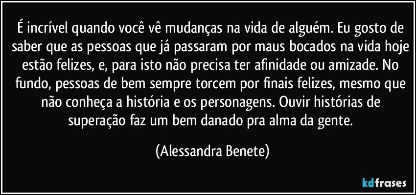 É incrível quando você vê mudanças na vida de alguém. Eu gosto de saber que as pessoas que já passaram por maus bocados na vida hoje estão felizes, e, para isto não precisa ter afinidade ou amizade. No fundo, pessoas de bem sempre torcem por finais felizes, mesmo que não conheça a história e os personagens. Ouvir histórias de superação faz um bem danado pra alma da gente. (Alessandra Benete)