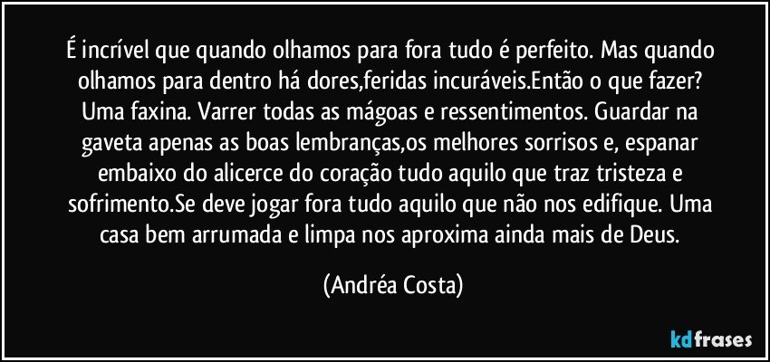 É incrível que quando olhamos para fora tudo é perfeito. Mas quando olhamos para dentro há dores,feridas incuráveis.Então o que fazer? Uma faxina. Varrer todas as mágoas e ressentimentos. Guardar na gaveta apenas as boas lembranças,os melhores sorrisos e, espanar embaixo do alicerce do coração tudo aquilo que traz tristeza e sofrimento.Se deve jogar fora tudo aquilo que não nos edifique. Uma casa bem arrumada e limpa nos aproxima ainda mais de Deus. (Andréa Costa)