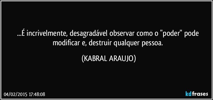 ...É incrivelmente, desagradável observar como o "poder" pode modificar e, destruir qualquer pessoa. (KABRAL ARAUJO)