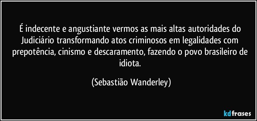 É indecente e angustiante vermos as mais altas autoridades do Judiciário transformando atos criminosos em legalidades com prepotência, cinismo e descaramento, fazendo o povo brasileiro de idiota. (Sebastião Wanderley)