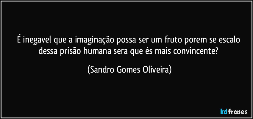 É inegavel que a imaginação possa ser um fruto porem se escalo dessa prisão humana sera que és mais convincente? (Sandro Gomes Oliveira)