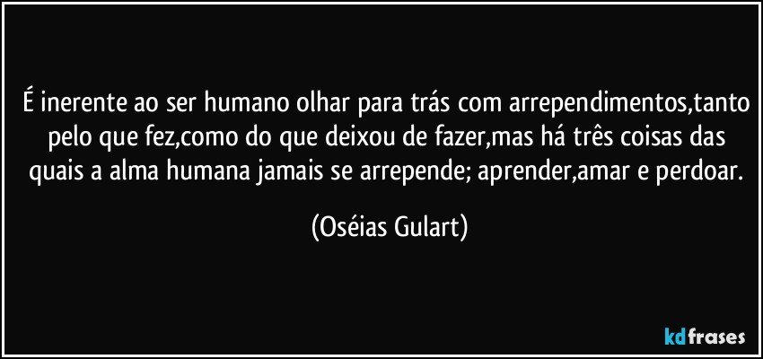 É inerente ao ser humano olhar para trás com arrependimentos,tanto pelo que fez,como do que deixou de fazer,mas há três coisas das quais a alma humana jamais se arrepende; aprender,amar e perdoar. (Oséias Gulart)