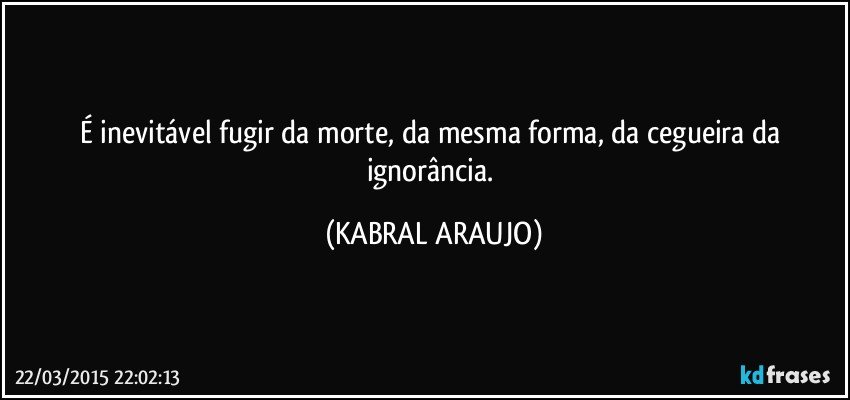 É inevitável fugir da morte, da mesma forma, da cegueira da ignorância. (KABRAL ARAUJO)