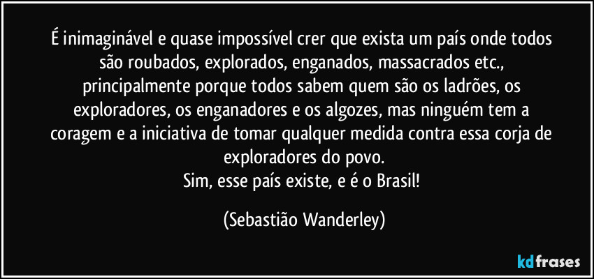 É inimaginável e quase impossível crer que exista um país onde todos são roubados, explorados, enganados, massacrados etc., principalmente porque todos sabem quem são os ladrões, os exploradores, os enganadores e os algozes, mas ninguém tem a coragem e a iniciativa de tomar qualquer medida contra essa corja de exploradores do povo.
Sim, esse país existe, e é o Brasil! (Sebastião Wanderley)