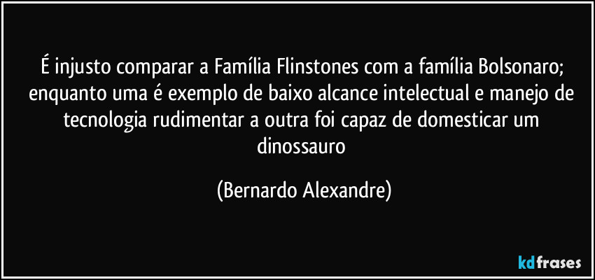 É injusto comparar a Família Flinstones com a família Bolsonaro; enquanto uma é exemplo de baixo alcance intelectual e manejo de tecnologia rudimentar a outra foi capaz de domesticar um dinossauro (Bernardo Alexandre)