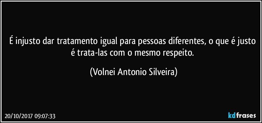 É injusto dar tratamento igual para pessoas diferentes, o que é justo é trata-las com o mesmo respeito. (Volnei Antonio Silveira)