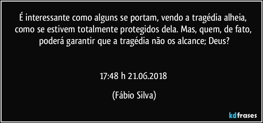 É interessante   como alguns se portam,  vendo a tragédia alheia, como se estivem  totalmente protegidos dela. Mas, quem, de fato, poderá garantir que a tragédia não os alcance; Deus?


17:48 h  21.06.2018 (Fábio Silva)