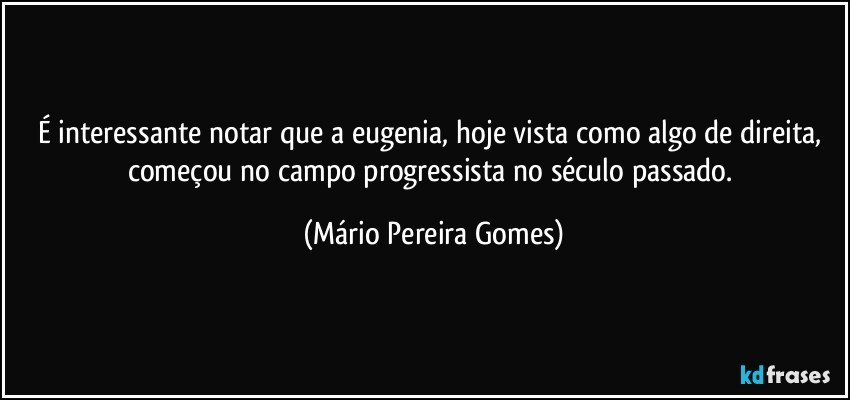 É interessante notar que a eugenia, hoje vista como algo de direita, começou no campo progressista no século passado. (Mário Pereira Gomes)