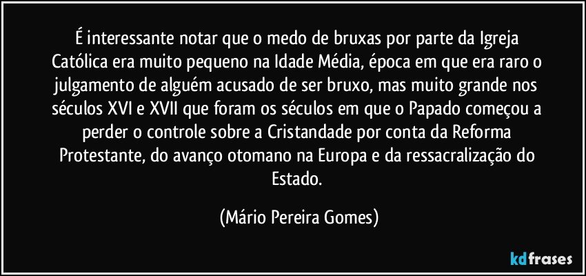 É interessante notar que o medo de bruxas por parte da Igreja Católica era muito pequeno na Idade Média, época em que era raro o julgamento de alguém acusado de ser bruxo, mas muito grande nos séculos XVI e XVII que foram os séculos em que o Papado começou a perder o controle sobre a Cristandade por conta da Reforma Protestante, do avanço otomano na Europa e da ressacralização do Estado. (Mário Pereira Gomes)