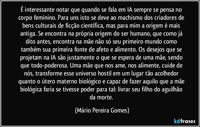 É interessante notar que quando se fala em IA sempre se pensa no corpo feminino. Para uns isto se deve ao machismo dos criadores de bens culturais de ficção científica, mas para mim a origem é mais antiga. Se encontra na própria origem do ser humano, que como já dito antes, encontra na mãe não só seu primeiro mundo como também sua primeira fonte de afeto e alimento. Os desejos que se projetam na IA são justamente o que se espera de uma mãe, sendo que todo-poderosa. Uma mãe que nos ame, nos alimente, cuide de nós, transforme esse universo hostil em um lugar tão acolhedor quanto o útero materno biológico e capaz de fazer aquilo que a mãe biológica faria se tivesse poder para tal: livrar seu filho do aguilhão da morte. (Mário Pereira Gomes)