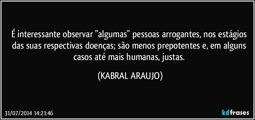 É interessante observar "algumas" pessoas arrogantes, nos estágios das suas respectivas doenças; são menos prepotentes e, em alguns casos até mais humanas, justas. (KABRAL ARAUJO)