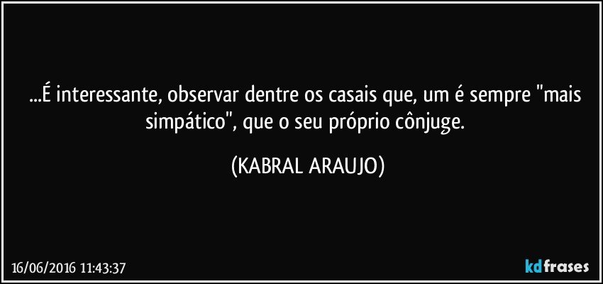 ...É interessante, observar dentre os casais que, um é sempre "mais simpático", que o seu próprio cônjuge. (KABRAL ARAUJO)