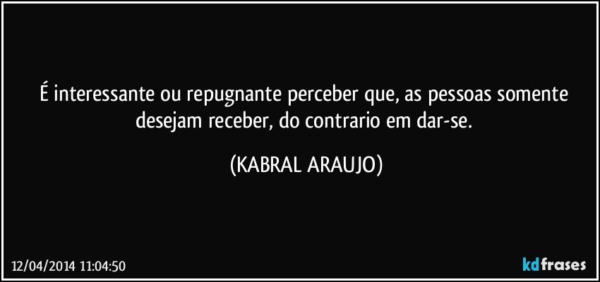 É interessante ou repugnante perceber que, as pessoas somente desejam receber, do contrario em dar-se. (KABRAL ARAUJO)