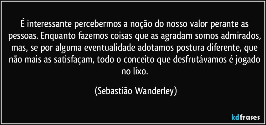 É interessante percebermos a noção do nosso valor perante as pessoas. Enquanto fazemos coisas que as agradam somos admirados, mas, se por alguma eventualidade adotamos postura diferente, que não mais as satisfaçam, todo o conceito que desfrutávamos é jogado no lixo. (Sebastião Wanderley)