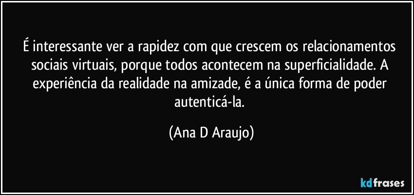 É interessante ver a rapidez com que crescem os relacionamentos sociais virtuais, porque todos acontecem na superficialidade. A experiência da realidade na amizade, é a única forma de poder autenticá-la. (Ana D Araujo)