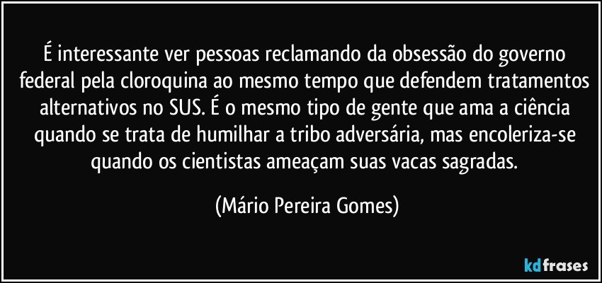 É interessante ver pessoas reclamando da obsessão do governo federal pela cloroquina ao mesmo tempo que defendem tratamentos alternativos no SUS. É o mesmo tipo de gente que ama a ciência quando se trata de humilhar a tribo adversária, mas encoleriza-se quando os cientistas ameaçam suas vacas sagradas. (Mário Pereira Gomes)