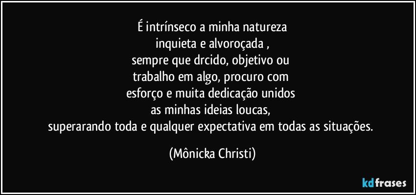 É intrínseco a minha natureza
inquieta e alvoroçada ,
sempre que drcido, objetivo ou 
trabalho em algo, procuro com 
esforço e muita dedicação unidos 
as minhas ideias loucas, 
superarando toda e qualquer expectativa em todas as situações. (Mônicka Christi)