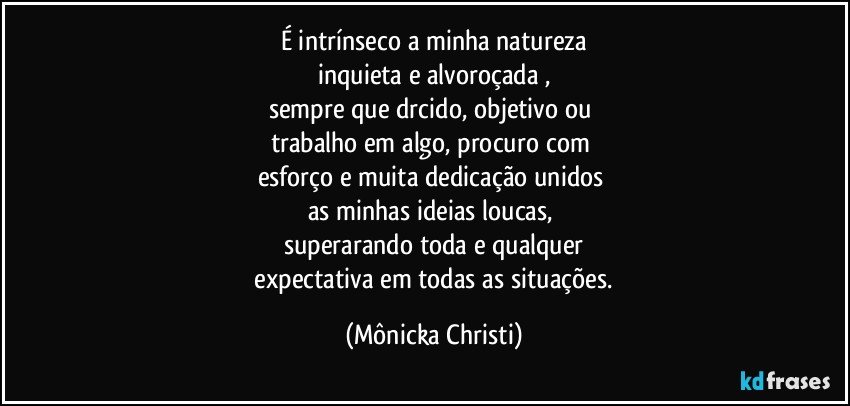 É intrínseco a minha natureza
inquieta e alvoroçada ,
sempre que drcido, objetivo ou 
trabalho em algo, procuro com 
esforço e muita dedicação unidos 
as minhas ideias loucas, 
superarando toda e qualquer
 expectativa em todas as situações. (Mônicka Christi)