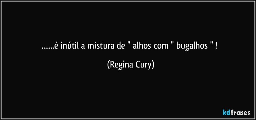 ...é   inútil  a  mistura de   " alhos com " bugalhos " ! (Regina Cury)