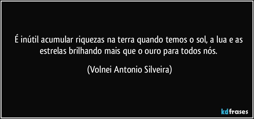 É inútil acumular riquezas na terra quando temos o sol, a lua e as estrelas brilhando mais que o ouro para todos nós. (Volnei Antonio Silveira)