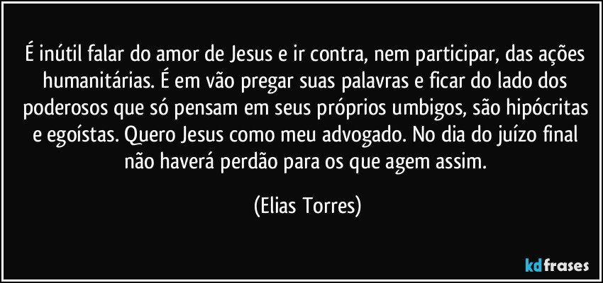 É inútil falar do amor de Jesus e ir contra, nem participar, das ações humanitárias. É em vão pregar suas palavras e ficar do lado dos poderosos que só pensam em seus próprios umbigos, são hipócritas e egoístas. Quero Jesus como meu advogado. No dia do juízo final não haverá perdão para os que agem assim. (Elias Torres)