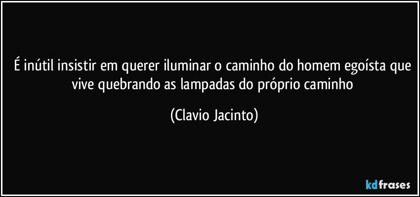 É inútil insistir em querer iluminar o caminho do homem egoísta que vive quebrando as lampadas do próprio caminho (Clavio Jacinto)