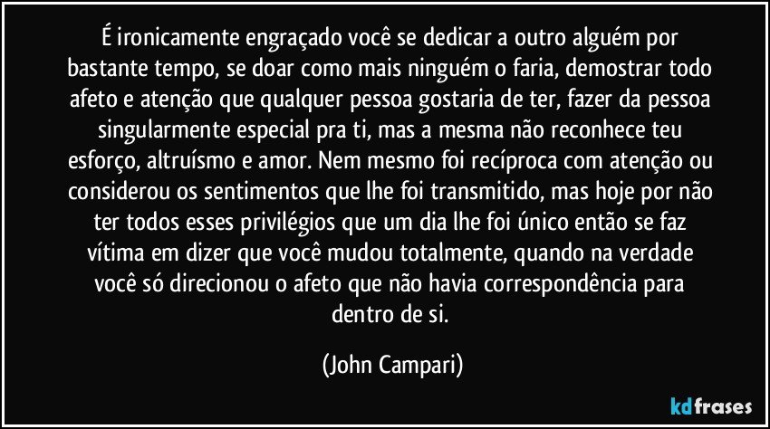 É ironicamente engraçado você se dedicar a outro alguém por bastante tempo, se doar como mais ninguém o faria, demostrar todo afeto e atenção que qualquer pessoa gostaria de ter, fazer da pessoa singularmente especial pra ti, mas a mesma não reconhece teu esforço, altruísmo e amor. Nem mesmo foi recíproca com atenção ou considerou os sentimentos que lhe foi transmitido, mas hoje por não ter todos esses privilégios que um dia lhe foi único então se faz vítima em dizer que você mudou totalmente, quando na verdade você só direcionou o afeto que não havia correspondência para dentro de si. (John Campari)