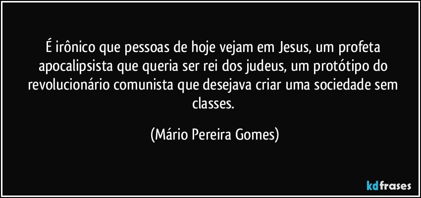 É irônico que pessoas de hoje vejam em Jesus, um profeta apocalipsista que queria ser rei dos judeus, um protótipo do revolucionário comunista que desejava criar uma sociedade sem classes. (Mário Pereira Gomes)