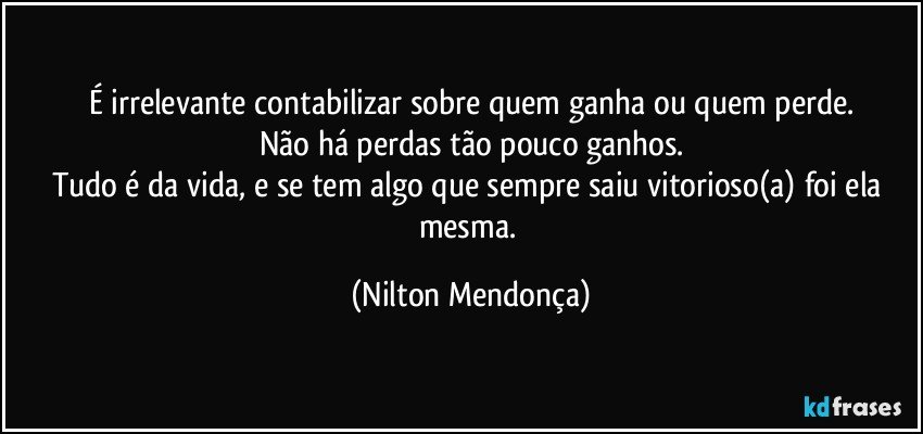 É irrelevante contabilizar sobre quem ganha ou quem perde.
Não há perdas tão pouco ganhos.
Tudo é da vida, e se tem algo que sempre saiu vitorioso(a) foi ela mesma. (Nilton Mendonça)