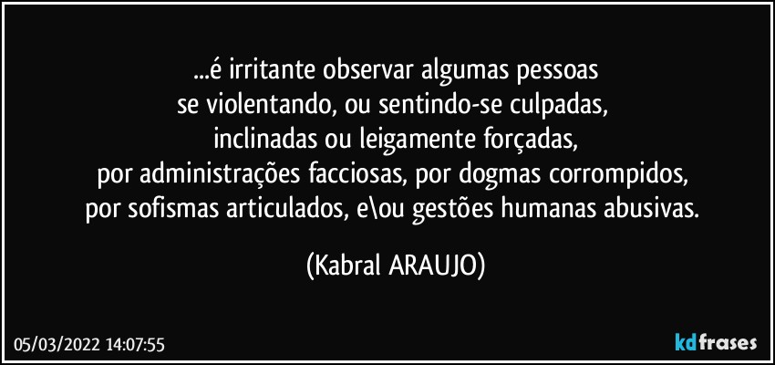 ...é irritante observar algumas pessoas
se violentando, ou sentindo-se culpadas, 
inclinadas ou leigamente forçadas,
por administrações facciosas, por dogmas corrompidos, 
por sofismas articulados, e\ou gestões humanas abusivas. (KABRAL ARAUJO)