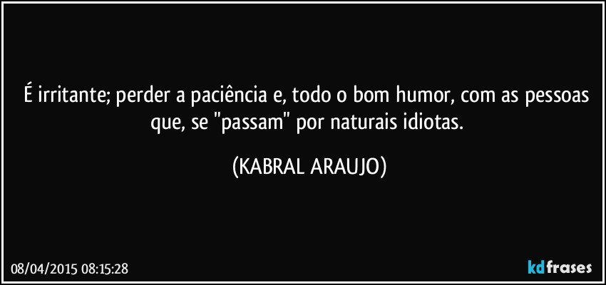 É irritante; perder a paciência e, todo o bom humor, com as pessoas que, se "passam" por naturais idiotas. (KABRAL ARAUJO)