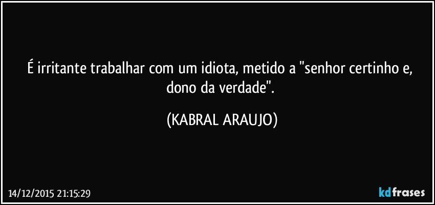 É irritante trabalhar com um idiota, metido a "senhor certinho e, dono da verdade". (KABRAL ARAUJO)