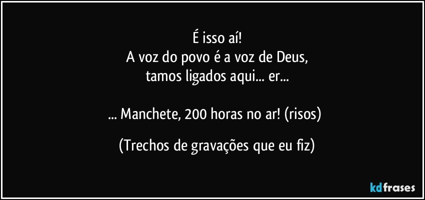 É isso aí!
A voz do povo é a voz de Deus,
tamos ligados aqui... er...

... Manchete, 200 horas no ar! (risos) (Trechos de gravações que eu fiz)