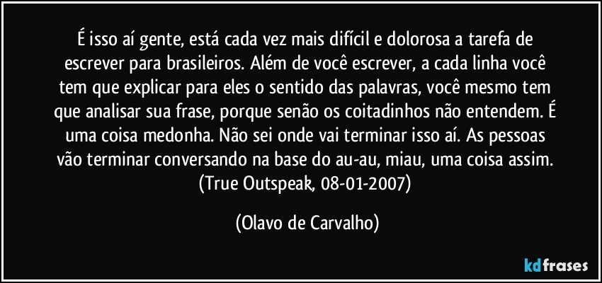 É isso aí gente, está cada vez mais difícil e dolorosa a tarefa de escrever para brasileiros. Além de você escrever, a cada linha você tem que explicar para eles o sentido das palavras, você mesmo tem que analisar sua frase, porque senão os coitadinhos não entendem. É uma coisa medonha. Não sei onde vai terminar isso aí. As pessoas vão terminar conversando na base do au-au, miau, uma coisa assim. (True Outspeak, 08-01-2007) (Olavo de Carvalho)