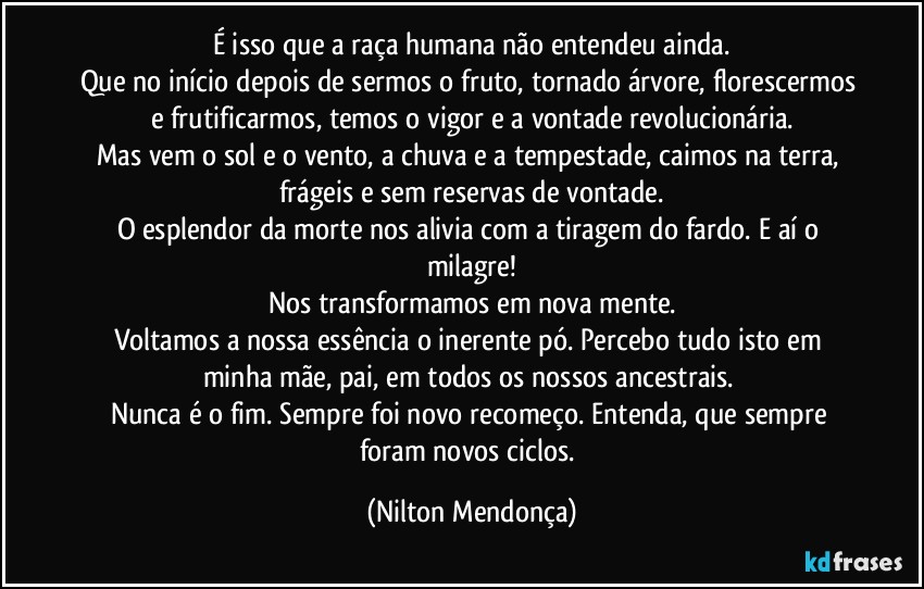 É isso que a raça humana não entendeu ainda.
Que no início depois de sermos o fruto, tornado árvore, florescermos e frutificarmos, temos o vigor e a vontade revolucionária.
Mas vem o sol e o vento, a chuva e a tempestade, caimos na terra, frágeis e sem reservas de vontade.
O esplendor da morte nos alivia com a tiragem do fardo. E aí o milagre!
Nos transformamos em nova mente.
Voltamos a nossa essência o inerente pó. Percebo tudo isto em minha mãe, pai, em todos os  nossos ancestrais. 
Nunca é o fim. Sempre foi novo recomeço. Entenda, que sempre foram novos ciclos. (Nilton Mendonça)