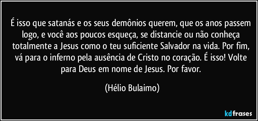 É isso que satanás e os seus demônios querem, que os anos passem logo, e você aos poucos esqueça, se distancie ou não conheça totalmente a Jesus como o teu suficiente Salvador na vida. Por fim, vá para o inferno pela ausência de Cristo no coração. É isso! Volte para Deus em nome de Jesus. Por favor. (Hélio Bulaimo)