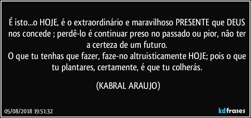 É isto...o HOJE, é o extraordinário e maravilhoso PRESENTE que DEUS nos concede ; perdê-lo é continuar preso no passado ou pior, não ter a certeza de um futuro.  
O que tu tenhas que fazer, faze-no altruisticamente HOJE; pois o que tu plantares, certamente, é que tu colherás. (KABRAL ARAUJO)