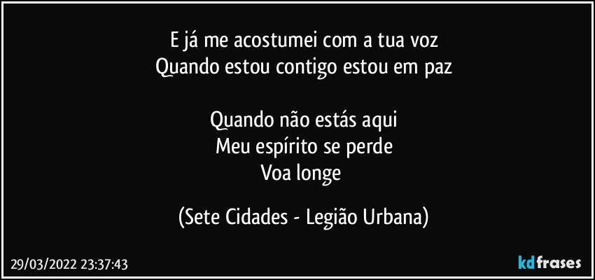 E já me acostumei com a tua voz
Quando estou contigo estou em paz

Quando não estás aqui
Meu espírito se perde
Voa longe (Sete Cidades - Legião Urbana)