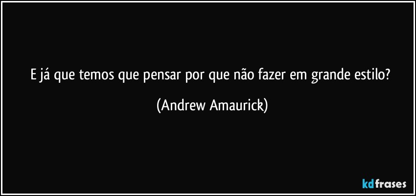 E já que temos que pensar por que não fazer em grande estilo? (Andrew Amaurick)