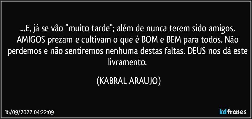 ...E, já se vão "muito tarde"; além de nunca terem sido amigos. AMIGOS prezam e cultivam o que é BOM e BEM para todos. Não perdemos e não sentiremos nenhuma destas faltas. DEUS nos dá este livramento. (KABRAL ARAUJO)